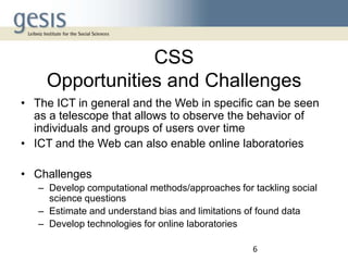 CSS
Opportunities and Challenges
• The ICT in general and the Web in specific can be seen
as a telescope that allows to observe the behavior of
individuals and groups of users over time
• ICT and the Web can also enable online laboratories
• Challenges
– Develop computational methods/approaches for tackling social
science questions
– Estimate and understand bias and limitations of found data
– Develop technologies for online laboratories
6

 