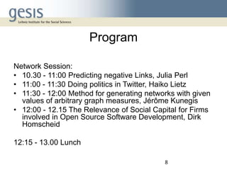 Program
Network Session:
• 10.30 - 11:00 Predicting negative Links, Julia Perl
• 11:00 - 11:30 Doing politics in Twitter, Haiko Lietz
• 11:30 - 12:00 Method for generating networks with given
values of arbitrary graph measures, Jérôme Kunegis
• 12:00 - 12.15 The Relevance of Social Capital for Firms
involved in Open Source Software Development, Dirk
Homscheid
12:15 - 13.00 Lunch
8

 