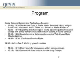 Program
Social Science Support and Applications Session:
• 13:00 - 13:20 The Hidden Data in Social Media Research - First Insights
from Expert Interviews, Katrin Weller und Katharina Kinder-Kurlanda
• 13:20 - 13:40 Exploring the challenge of linking scientific publications and
studies with crowd workers instead of domain experts, Cristina Sarasua
• 13:40 - 14:00 Spatio-temporal dietary patterns using Web Usage Data,
Claudia Wagner
• 14:00 - 14:30 Why Latent? Arnim Bleier
14.30-14.45 coffee & Working group formation
•
•

14:45 - 16:15 Open forum for discussions within working groups
16:15 - 16.45 Summary & Conclusions from Working Groups
9

 