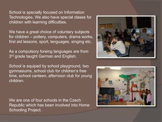 School is specially focused on Information
Technologies. We also have special clases for
children with learning difficulties.

We have a great choice of voluntary subjects
for children – pottery, computers, drama works,
first aid lessons, sport, languages, singing etc.

As a compulsory foreing languages are from
3rd grade taught German and English.

School is equiped by school playground, two
gymnasiums, school club for children‘s free
time, school canteen, afternoon club for young
children.



We are one of four schools in the Czech
Republic which has been involved into Home
Schooling Project.
 