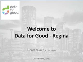 Welcome to
Data for Good - Regina
Geoff Zakaib, P.Eng., MBA
December 5, 2017
 