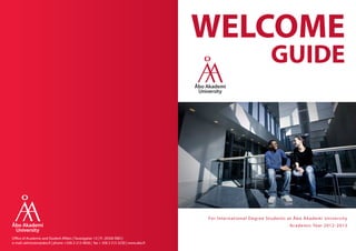 WELCOME
                                                                                                                         GUIDE




                                                                                       Fo r I nte r n ation al D e gre e Stu de nts at Åbo Ak ade m i Un ive r sit y
                                                                                                                                    Ac ade m ic Ye ar 2 0 1 2 - 2 0 1 3

Office of Academic and Student Affairs | Tavastgatan 13 | FI- 20500 ÅBO |
e-mail: admission@abo.fi | phone +358-2-215 4836 | fax + 358 2 215 3230 | www.abo.fi
 