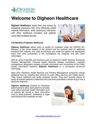 Welcome to Digheon Healthcare
Digheon Healthcare saves time and money by
equipping physicians with more efﬁciently coded
medical information, while enhancing interaction
with other healthcare providers and patients
using Web-enabled devices.  


The Beneﬁts of Digheon Healthcare

Digheon Healthcare allows users to qualify for subsidies under the HITECH Act. 
Because of the virtual aspects of the product and the reduced need for additional
hardware and software, the costs to purchase and install the system are signiﬁcantly
lower than what competitors in the marketplace are charging, and with fewer
advantages.

With its array of beneﬁts and functions such as Electronic Health Records, Enterprise
Practice Management, Personal Health Records, disease surveillance, outbreak
management, geographic analysis of health information and connectivity to the Public
Health Information Network, Digheon Healthcare is a remarkably advanced
technology.

Most other Electronic Health Records and Practice Management companies charge
additional fees for installing their product on each ofﬁce machine and mobile device.
They require additional and costly computer servers. They donʼt provide options to
query all practice patients to determine who has been prescribed a certain drug or has a
particular diagnosis. 

Digheon Healthcare includes an interactive
patient portal to allow each patient to privately
view certain personal health information such
as positive lab results or basic information
such as blood pressure, cholesterol or sugar
level tracking from anywhere as well. 




                               www.DigheonHealthcare.com
 