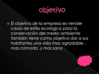    El objetivo de la empresa es vender
    casas de estilo ecológico para la
    conservación del medio ambiente
    también tiene como objetivo dar a sus
    habitantes una vida mas agradable ,
    mas cómoda ,y mas sana .
 