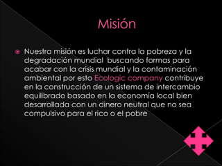    Nuestra misión es luchar contra la pobreza y la
    degradación mundial buscando formas para
    acabar con la crisis mundial y la contaminación
    ambiental por esto Ecologic company contribuye
    en la construcción de un sistema de intercambio
    equilibrado basado en la economía local bien
    desarrollada con un dinero neutral que no sea
    compulsivo para el rico o el pobre
 