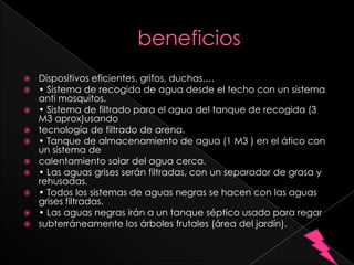    Dispositivos eficientes, grifos, duchas,…
   • Sistema de recogida de agua desde el techo con un sistema
    anti mosquitos.
   • Sistema de filtrado para el agua del tanque de recogida (3
    M3 aprox)usando
   tecnología de filtrado de arena.
   • Tanque de almacenamiento de agua (1 M3 ) en el ático con
    un sistema de
   calentamiento solar del agua cerca.
   • Las aguas grises serán filtradas, con un separador de grasa y
    rehusadas.
   • Todos los sistemas de aguas negras se hacen con las aguas
    grises filtradas.
   • Las aguas negras irán a un tanque séptico usado para regar
   subterráneamente los árboles frutales (área del jardín).
 