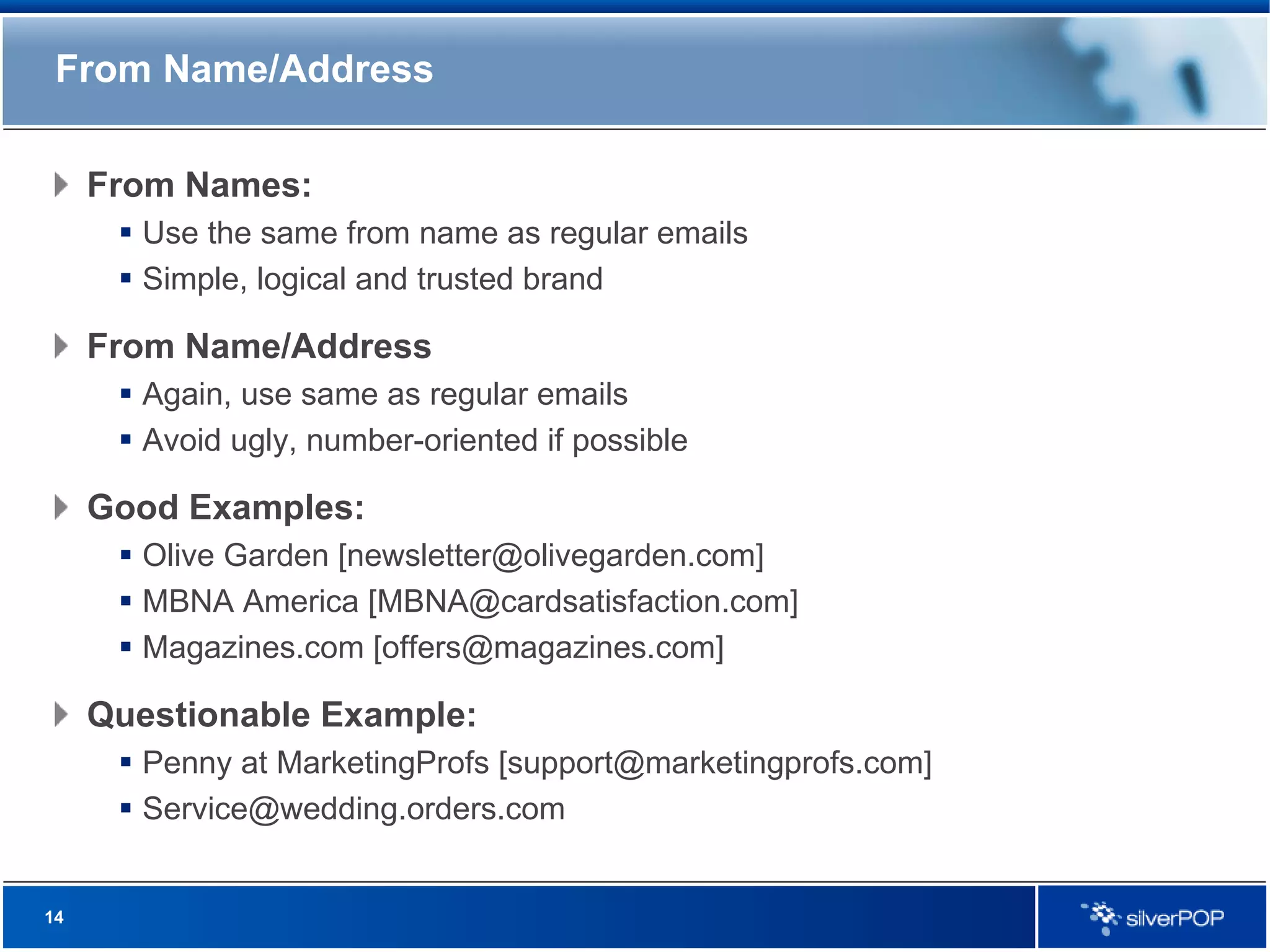 From Name/Address From Names: Use the same from name as regular emails Simple, logical and trusted brand From Name/Address Again, use same as regular emails Avoid ugly, number-oriented if possible Good Examples: Olive Garden [newsletter@olivegarden.com] MBNA America [MBNA@cardsatisfaction.com] Magazines.com [offers@magazines.com] Questionable Example: Penny at MarketingProfs [support@marketingprofs.com] [email_address] 
