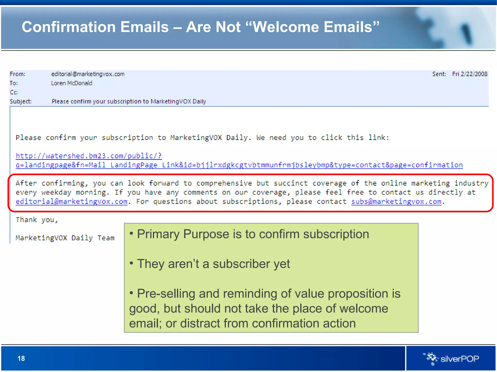 Confirmation Emails – Are Not “Welcome Emails” Primary Purpose is to confirm subscription They aren’t a subscriber yet Pre-selling and reminding of value proposition is good, but should not take the place of welcome email; or distract from confirmation action 