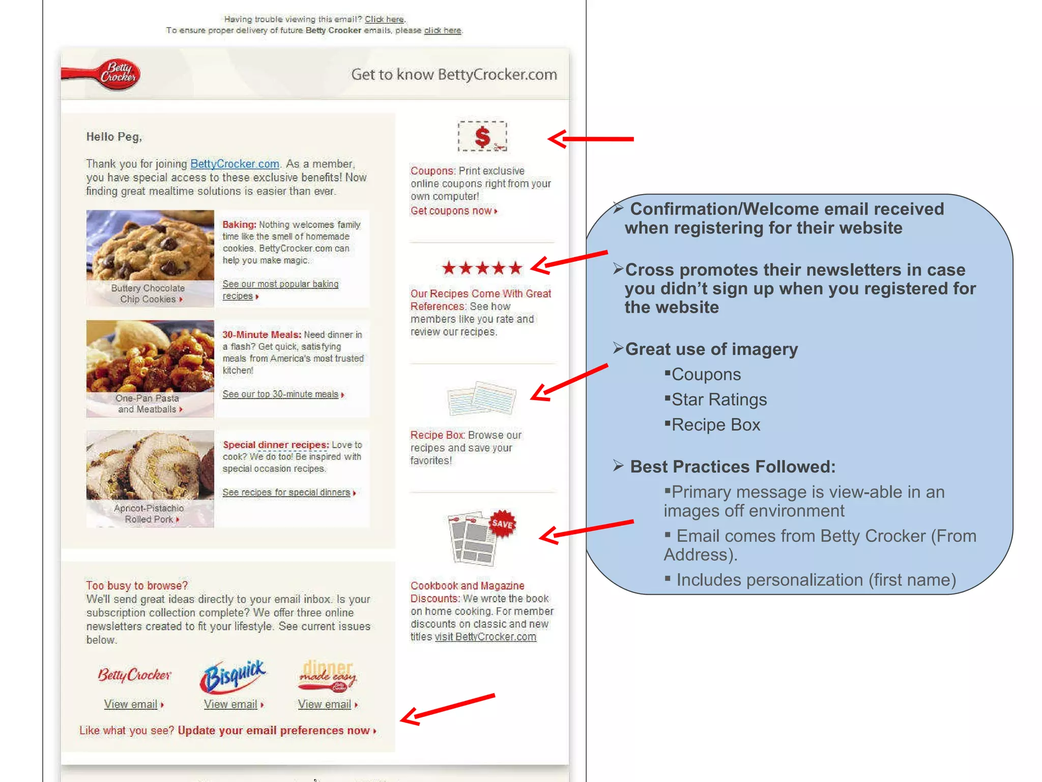Welcome Email – Betty Crocker Confirmation/Welcome email received when registering for their website Cross promotes their newsletters in case you didn’t sign up when you registered for the website Great use of imagery Coupons Star Ratings Recipe Box Best Practices Followed: Primary message is view-able in an images off environment Email comes from Betty Crocker (From Address). Includes personalization (first name) 
