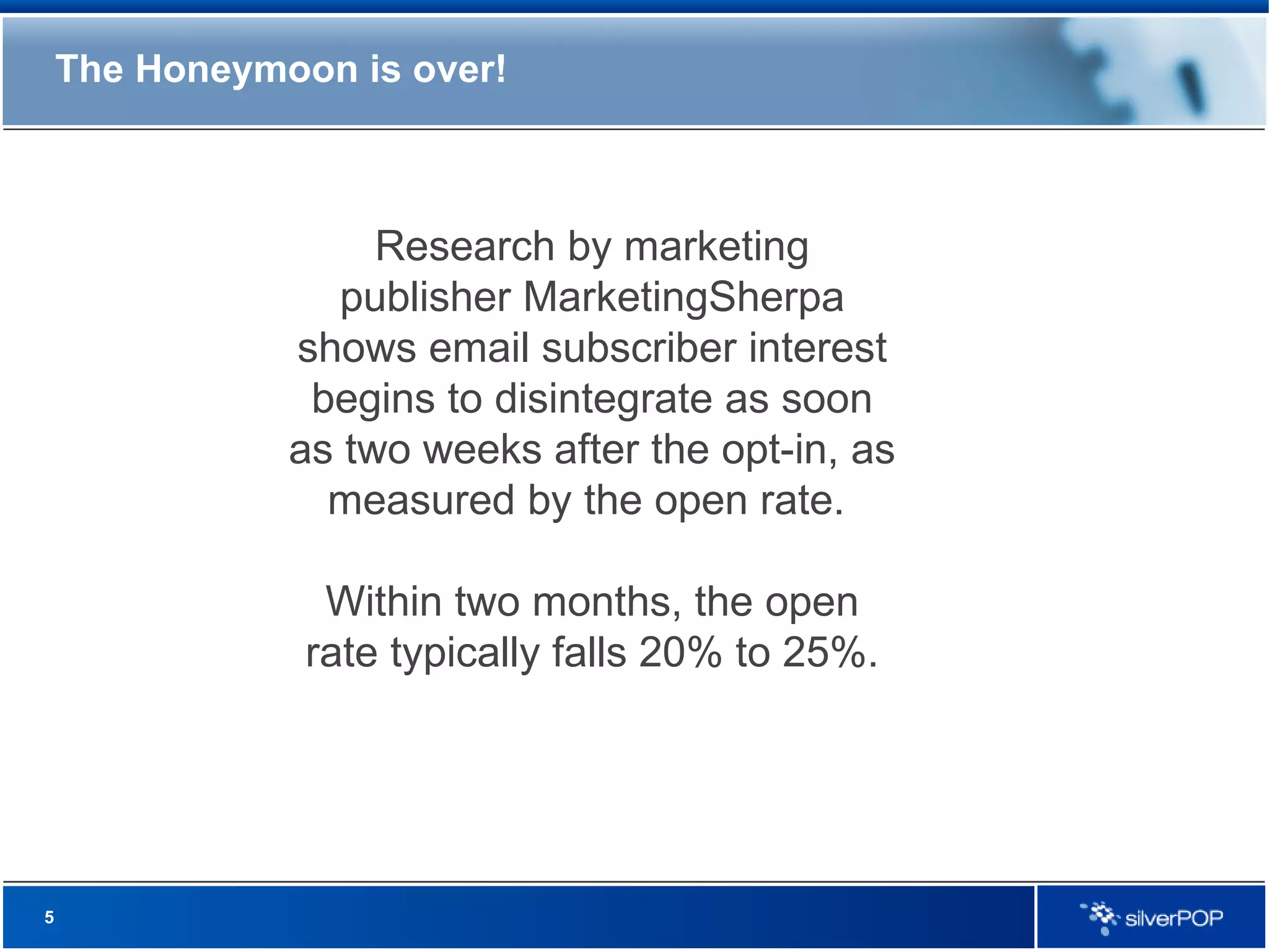 The Honeymoon is over! Research by marketing publisher MarketingSherpa shows email subscriber interest begins to disintegrate as soon as two weeks after the opt-in, as measured by the open rate.  Within two months, the open rate typically falls 20% to 25%. 