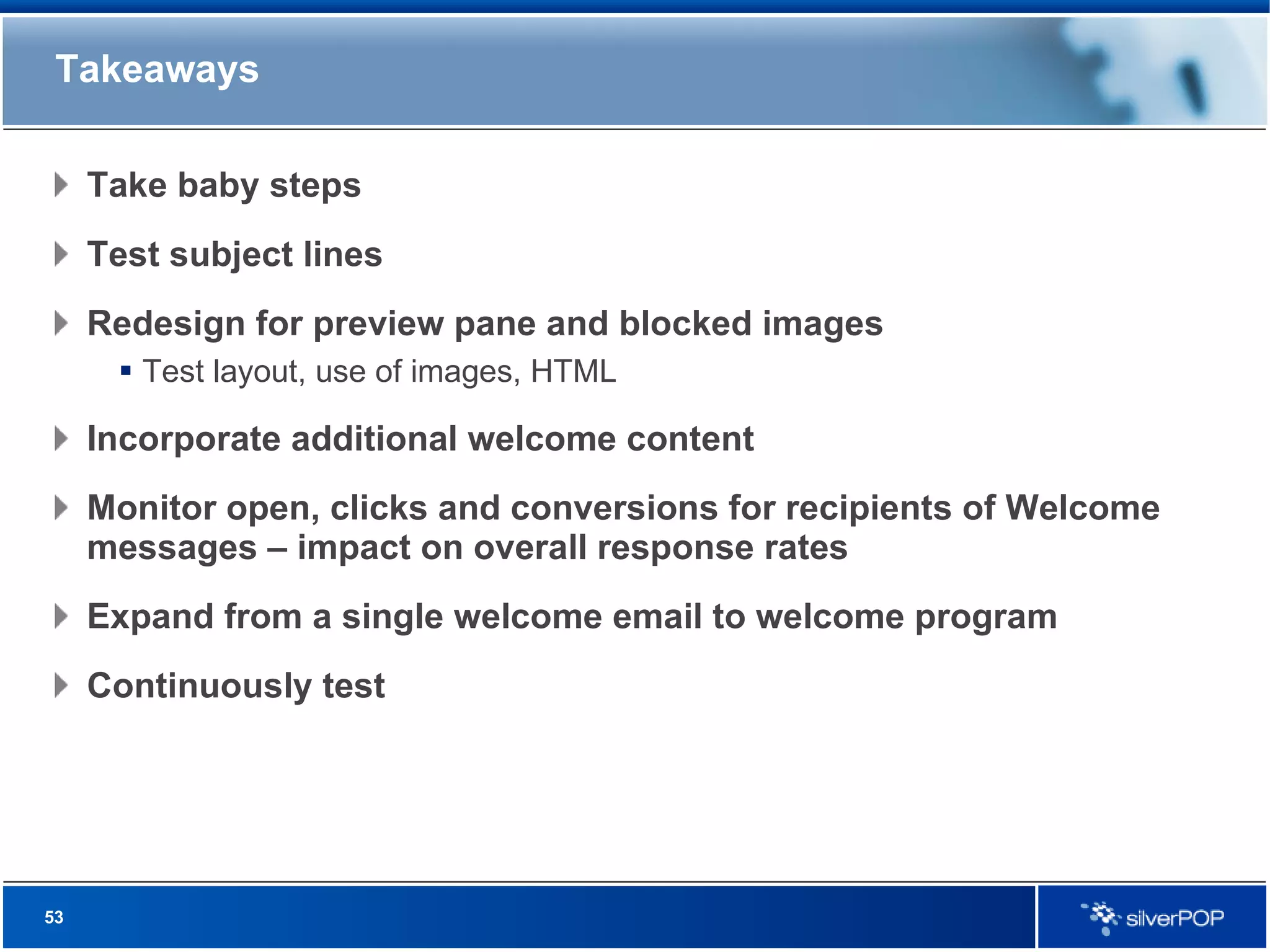 Takeaways Take baby steps Test subject lines Redesign for preview pane and blocked images Test layout, use of images, HTML Incorporate additional welcome content Monitor open, clicks and conversions for recipients of Welcome messages – impact on overall response rates Expand from a single welcome email to welcome program Continuously test 