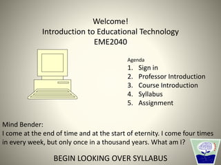 Welcome!
Introduction to Educational Technology
EME2040
Mind Bender:
I come at the end of time and at the start of eternity. I come four times
in every week, but only once in a thousand years. What am I?
BEGIN LOOKING OVER SYLLABUS
Agenda
1. Sign in
2. Professor Introduction
3. Course Introduction
4. Syllabus
5. Assignment
 