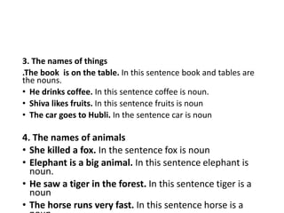 3. The names of things
.The book is on the table. In this sentence book and tables are
the nouns.
• He drinks coffee. In this sentence coffee is noun.
• Shiva likes fruits. In this sentence fruits is noun
• The car goes to Hubli. In the sentence car is noun
4. The names of animals
• She killed a fox. In the sentence fox is noun
• Elephant is a big animal. In this sentence elephant is
noun.
• He saw a tiger in the forest. In this sentence tiger is a
noun
• The horse runs very fast. In this sentence horse is a
 
