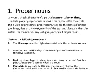 1. Proper nouns
A Noun that tells the name of a particular person ,place or thing,
is called a proper proper nouns beknwith the capital letter. the article
The is used before some a proper nouns. they are the names of unique
you things, days of the week, months of the year and planets in the solar
system. the members of any such group are called proper nouns.
Observe the following examples :-
1. The Himalayas are the highest mountains. In the sentence we can
2. observe that the Himalaya is a name of particular mountain so
Himalaya is a noun.
3. Ravi is a clever boy. In this sentence we can observe that Ravi is a
particular person's name so Ravi is a noun.
4. Karnataka is my state. In this sentence we can observe that
Karnataka is the particular name of place so that Karnataka is a noun.
 