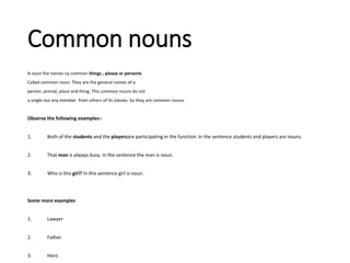Common nouns
A noun the names ny common things , please or personIs
Called common noun. They are the general names of a
person ,animal, place and thing. This common nouns do not
a single out any member from others of its classes. So they are common nouns.
Observe the following examples:-
1. Both of the students and the playersare participating in the function. In the sentence students and players are nouns.
2. That man is always busy. in the sentence the man is noun.
3. Who is this girl? In this sentence girl is noun.
Some more examples
1. Lawyer
2. Father
3. Hero
 
