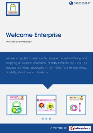 09953354897
A Member of
Welcome Enterprise
www.welcomeenterprise.in
We are a reputed business entity engaged in manufacturing and
supplying an excellent assortment of Baby Products and Gifts. Our
products are widely appreciated in the market for their non-toxicity,
durability, vibrant color combinations.
 