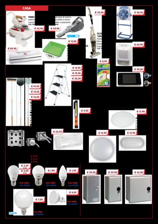 4
SGABELLI
SALVASPAZIO
in acciaio verniciato.
Cod. 11111	 2 gradini
Cod. 11163	 3 gradini
Cod. 11165	 4 gradini
€ 14,90
€ 26,50
€ 19,50
4
GUANTI IN LATTICE
proteggono garantendo
una grande sensibilità.
Confezione da 10 pezzi
Cod. 93045	Taglia 7”
Cod. 93047	Taglia 8”
BILANCIA DA CUCINA
elettronica.
Portata massima 5 kg
Intervalli da 1 g
Funzione tara
Spegnimento automatico
Cod. 7843
MAGIC VAC ‘ALICE’
macchina per sottovuoto a ciclo
automatico. Conserva tutti i tipi di cibo
per lunghi periodi.
Cod. 31664
DEUMIDIFICATORE
potenza 50 W,
serbatoio 1 l
cm 25x17x32h
Adatto per piccoli
ambienti
Cod. 93044
VENTILATORE A
PIANTANA ‘BOX’
potenza 50 W,
diametro 30 cm,
3 velocità.
Oscillazione verticale
Cod. 93739
ASPIRATUTTO A BATTERIA B+D
batteria 7,2 V - 1,5 Ah - Litio
Azione ciclonica.
LED indicatore di ricarica.
Con bocchetta a lancia
estensibile e spazzolina.
Cod. 93918
FERRO DA STIRO
potenza 2000 W,
capacità caldaia 800 ml
Cod. 92259
SPIONCINI DIGITALI
grazie allo schermo digitale garantiscono
un’ottima visione del pianerottolo ed il
massimo della sicurezza. Accensione
manuale, spegnimento automatico dopo
10 secondi. Alimentazione a batteria.
Attacco con spinotto Jack.
Cod. 94478	cromo satinato
Cod. 94477	oro
PLAFONIERE LED
corpo e schermo in materiale plastico
antiurto. Per esterni
Cod. 94520	base mm ø 220x73h - 20 W
Cod. 94521	base mm 214x114x63h - 15 W
CASSETTE PER CONTATORI ENERGIA
applicabili ad incasso, a parete, a palo o su basamento
CC12
per contatore monofase.
Chiusura lucchettabile.
cm 23x24x42
Cod. 93427
CC13
per due contatori monofase
o gruppo trifase.
Chiusura lucchettabile.
cm 39x24x42h
Cod. 93428
GMI / ENEL
per contatore monofase.
Con serratura.
cm 23x24x42h
Cod. 93429
MODULI UNIVERSALI ‘3 PRESE IN 1’
alloggia spine 10A, 16A e schuko.
Compatibili con i marchi più diffusi
Cod. 92044	 BTicino Matix 	 € 4,90
Cod. 92045	 Vimar Plana	 € 5,90
Cod. 92046	 Gewiss System	€ 4,90
€ 4,50
€ 2,49
13 W
potenza 13 W
potenza 15 W
attacco E27
luce calda
luce fredda
potenza 5 W
attacco E14
attacco E27
luce calda
luce fredda
goccia sfera
potenza 5 W
attacco E14
luce calda
luce fredda
oliva
LAMPADINE LED
garantiscono fino all’85% di
risparmio di energia
€ 7,50
potenza 15 W
attacco E27
luce calda
luce fredda
globo
faretto
potenza 7 W
attacco GU10
luce calda
luce fredda
€ 2,99
15 W
€ 1,90 € 1,90
€ 42,00€ 29,90€ 29,90
LAMPADA DI EMERGENZA
installazione a parete, soffitto o incasso.
Autonomia 2 ore.
Dimensioni mm 295x125x40
Cod. 94498
€ 22,90
TORCIA
corpo in ABS. LED 1,5 W
Magnete per il fissaggio
su superfici metalliche.
3 batterie AAA incluse
Cod. 94479
€ 5,90
€ 15,90 € 12,90
€ 28,50€ 32,90
€ 59,90€ 42,90
€ 89,90
€ 69,90
PLAFONIERA LED
in vetro satinato.
Potenza 9 W
Diametro 25 cm
Cod. 93841
€ 17,90
€ 12,00
€ 59,00
SCOPA ELETTRICA
‘VIPER’
Potenza 1200 W
Filtro removibile.
Manico removibile.
Supporto avvolgicavo
Cod. 94515
IN ALLUMINIO
Dimensioni cm 32x34
Cod. 44977
SPAZZOLONE
in fili di ottone.
Completo di manico.
Dimensioni cm 27x6x8h
Cod. 4992
€ 19,90
€ 14,50
€ 14,50
€ 0,50
PALE PER PIZZA
complete di manico.
IN ACCIAIO INOX
Diametro 19 cm
Cod. 44978
CASA
 