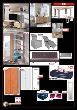 55
CASA
SEDIA ‘VARSAVIA’
struttura in legno,
rivestimento in tessuto.
Dimensioni cm 44x48x91h
Cod. 15286
POLTRONE RECLINER ‘SIRIA’
rivestimento in tessuto.
Sistema di reclinazione mediante una
leggera pressione del corpo sullo
schienale.
Dimensioni cm 75x94x103h
Cod. 94425	beige Cod. 94424 grigio
DIVANI LETTO ‘ELEGANT’
rivestimento in tessuto.
Dimensioni divano cm 180x83x79h
Dimensioni letto cm 180x102
Cod. 94213	grigio
Cod. 94215	marrone
KIT ARMADIO SCARPIERA
due ante con ripiani.
Colore larice.
Dimensioni cm 69x34x175h
Cod. 91843
OCCHIALI DA SOLE ’AMALFI’
montatura in metallo. Protezione
massima ai raggi UV. Con
astuccio in morbida microfibra.
Lenti e montatura colori assortiti
BASTONI A STRAPPO ‘SFERA’
in acciaio tubolare diametro 19 mm
Completi di anelli.
Finitura cromo satinato.
Cod. 56465	Lunghezza 120÷220 cm
Cod. 56476	Lunghezza 170÷300 cm
SCATOLA ‘RIASSETTO’
in TNT.
Colori assortiti.
Dimensioni cm 41x34x18
Cod. 93219
SPECCHIO DA PORTA
cornice in legno.
Dimensioni cm 36X136h
Cod. 94514 beige
Cod. 94513 bianco
KIT PARETE
ATTREZZATA ‘ZAIKEN’
colore bianco/rovere.
Dimensioni cm 180x41x51h
Cod. 94619
KIT LIBRERIA ‘ALIDA’
colore bianco/rovere.
Dimensioni cm 90x25x180h
Cod. 94621
KIT CREDENZA ‘ZAIKEN’
tre ante. Colore bianco/rovere.
Dimensioni cm 154x41x75h
Cod. 94620
KIT TAVOLO
‘KENDRA’
finitura rovere.
Dimensioni cm 90x140/190x78h
Cod. 94610
KIT ARMADIO
due ante e tre cassetti. Colore ciliegio.
Dimensioni cm 99x50x200h
Cod. 94511
APPENDIABITI
‘POGO’
struttura in acciaio,
ganci in ABS.
Finitura antracite.
Altezza 173 cm
Cod. 21212
LETTI AUTOGONFIABILI
base in PVC antiabrasione, superficie in
cotone antisudore. Indispensabili come letti
di emergenza. Grazie al compressore
interno si gonfiano immediatamente,
richiusi occupano pochissimo spazio.
Cod. 57145 Dimensioni cm 191x97x46h
Cod. 57147	 Dimensioni cm 203x152x46h
€ 159,00
€ 119,00
€ 149,00
€ 34,90
€ 149,00
€ 72,00
€ 129,90
€ 39,90
€ 59,00
€ 22,00
€ 78,90
€ 14,50
€ 15,90
€ 74,90
€ 4,90
€ 6,90 € 13,90
 