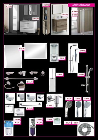 8
RUBINETTO PER LAVATRICE
‘LUSSO’ interamente cromato.
Con rosetta e portagomma.
Diametro ½” x ¾”
Cod. 92425
FILTRO RICAMBIO
PER AERATORI
idoneo per rubinetti
lavabo, bidet, lavello.
Confezione da 4 pezzi
Cod. 7538
SALISCENDI ‘CLASSIC’
completo di portasapone,
flessibile in ottone e doccetta
a 3 getti. Altezza 60 cm
Cod. 23264
FLESSIBILI PER DOCCIA
in metallo cromato.
Doppia aggraffatura.
Attacco conico
Cod. 24641	150 cm
Cod. 24730	200 cm
SPECCHI in vetro molato, spessore 5 mm
Predisposti per applique.
Dimensioni cm 60x80
Cod. 41041	 rettangolare
Cod. 41057	sagomato
DISTRIBUTORE DI SAPONE
fissaggio a parete.
Finitura cromo
Cod. 1449
PORTASCOPINO
‘CILINDRO’
in ceramica con
particolari in acciaio
Cod. 3887
COLONNE DOCCIA
in ABS e metallo. Con
soffione fisso, doccetta con
saliscendi e deviatore
Cod. 15952	blu
Cod. 15954	cromo satinato
DOCCETTE ANTICALCARE in ABS cromato
DEPURATORE DI ACQUA
attacco in ottone ¾” F
Per cartucce da 5”
Cod. 94450	vaso
Cod. 94451 cartucce
DOSATORE DI
POLIFOSFATO
attacco in ottone ½” F
Cod. 1928
Confezione da 6 cartucce
Cod. 1923
SERIE ‘TOSCA’ in ottone cromato,
particolari in vetro satinato.
Composta da sette pezzi
Cod. 10529
SERIE ‘GEO’ in metallo cromato,
particolari in vetro satinato.
Composta da sette pezzi
Cod. 41123
€ 22,00
€ 5,90
€ 49,90
€ 14,90€ 6,90
monogetto
Cod. 23428	
€ 2,00
monogetto
Cod. 15951	
€ 3,90
5 getti regolabili
Cod. 27769	
€ 5,90
€ 5,90
€ 1,00
€ 3,50
€ 29,90
€ 4,99
€ 10,99
€ 1,60
€ 34,90
€ 39,90
SERIE ‘ARUBA’
COLONNA BAGNO due ante.
Dimensioni cm 30x25x150h
Cod. 94615
MOBILE BAGNO due cassetti.
Dimensioni cm 80x45x57h
Lavabo incluso
Cod. 94613 + Cod. 94614
CABINE DOCCIA ‘LUSSO’
profili in alluminio cromato liscio, pareti
in cristallo da 6 mm Altezza 185 cm
Cod. 93804	Dimensioni 70x70 cm
Cod. 93805	Dimensioni 70x90 cm
€ 169,00
SERIE ‘DAKOTA’
COLONNA BAGNO
due ante.
cm 30x26x140h
Cod. 94612
MOBILE BAGNO due cassetti.
Dimensioni cm 80x45x80h
Lavabo incluso
Cod. 94611 + Cod. 94614
€ 69,90
€ 179,00
€ 169,00
€ 169,00
€ 79,90
ACCESSORI BAGNO
€ 2,50
 