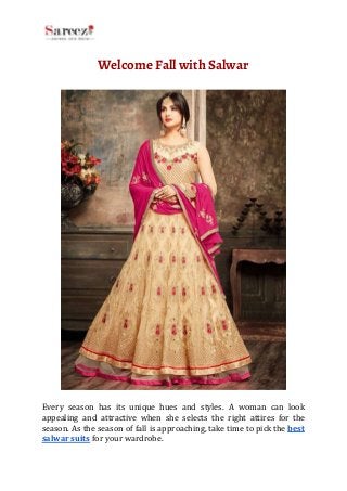 Welcome​ ​Fall​ ​with​ ​Salwar 
 
 
Every season has its unique hues and styles. A woman can look
appealing and attractive when she selects the right attires for the
season. As the season of fall is approaching, take time to pick the ​best
salwar​ ​suits​​ ​for​ ​your​ ​wardrobe.
 