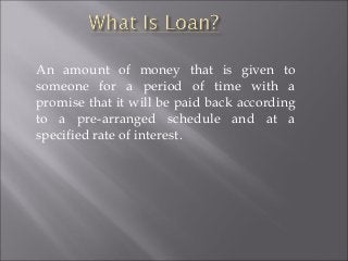 An amount of money that is given to
someone for a period of time with a
promise that it will be paid back according
to a pre-arranged schedule and at a
specified rate of interest.

 