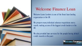 Welcome Finance Loan
Welcome Loans Lenders is one of the finest loan lending
organization in the UK.
We prepare many individual advance requisitions every
month, making us one of the biggest credit lenders in the
UK.
We also provided loan services for the people having default
credit records in the past.

 