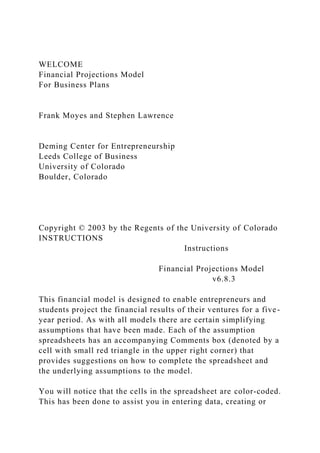 WELCOME
Financial Projections Model
For Business Plans
Frank Moyes and Stephen Lawrence
Deming Center for Entrepreneurship
Leeds College of Business
University of Colorado
Boulder, Colorado
Copyright © 2003 by the Regents of the University of Colorado
INSTRUCTIONS
Instructions
Financial Projections Model
v6.8.3
This financial model is designed to enable entrepreneurs and
students project the financial results of their ventures for a five-
year period. As with all models there are certain simplifying
assumptions that have been made. Each of the assumption
spreadsheets has an accompanying Comments box (denoted by a
cell with small red triangle in the upper right corner) that
provides suggestions on how to complete the spreadsheet and
the underlying assumptions to the model.
You will notice that the cells in the spreadsheet are color-coded.
This has been done to assist you in entering data, creating or
 