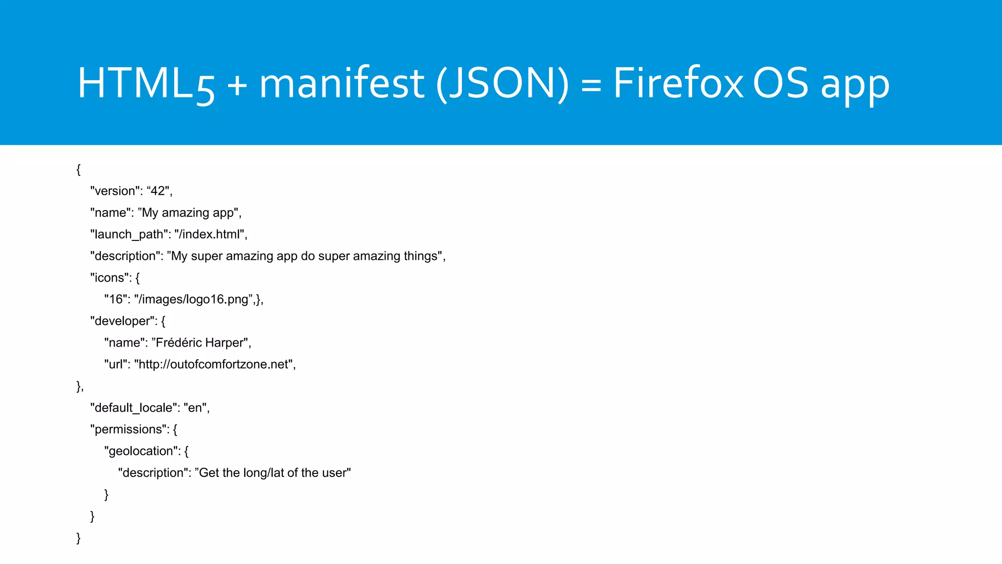 HTML5 + manifest (JSON) = Firefox OS app
{
"version": “42",
"name": ”My amazing app",
"launch_path": "/index.html",
"description": ”My super amazing app do super amazing things",
"icons": {
"16": "/images/logo16.png”,},
"developer": {
"name": ”Frédéric Harper",
"url": "http://outofcomfortzone.net",
},
"default_locale": "en",
"permissions": {
"geolocation": {
"description": ”Get the long/lat of the user"
}
}
}
 