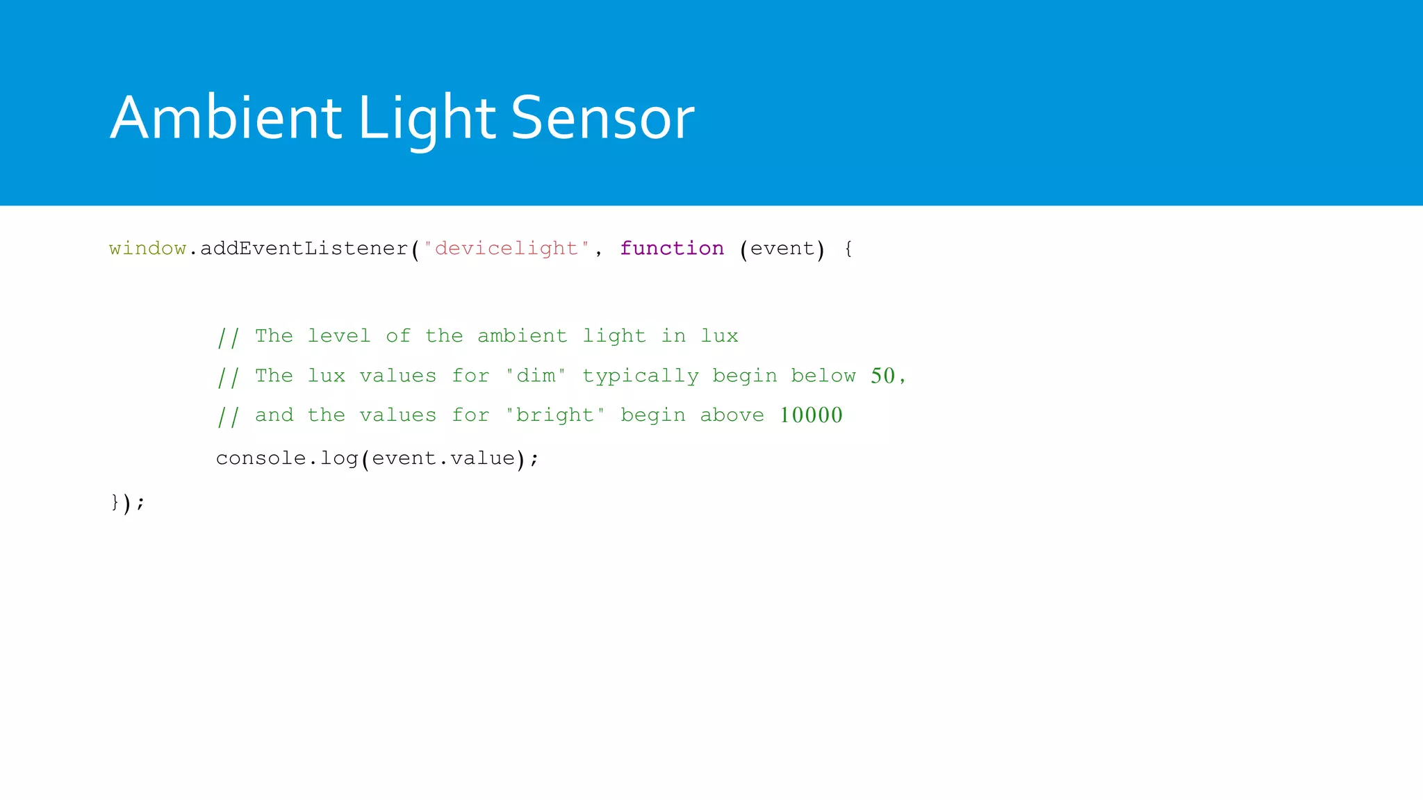 Ambient Light Sensor
window.addEventListener("devicelight", function (event) {
// The level of the ambient light in lux
// The lux values for "dim" typically begin below 50,
// and the values for "bright" begin above 10000
console.log(event.value);
});
 