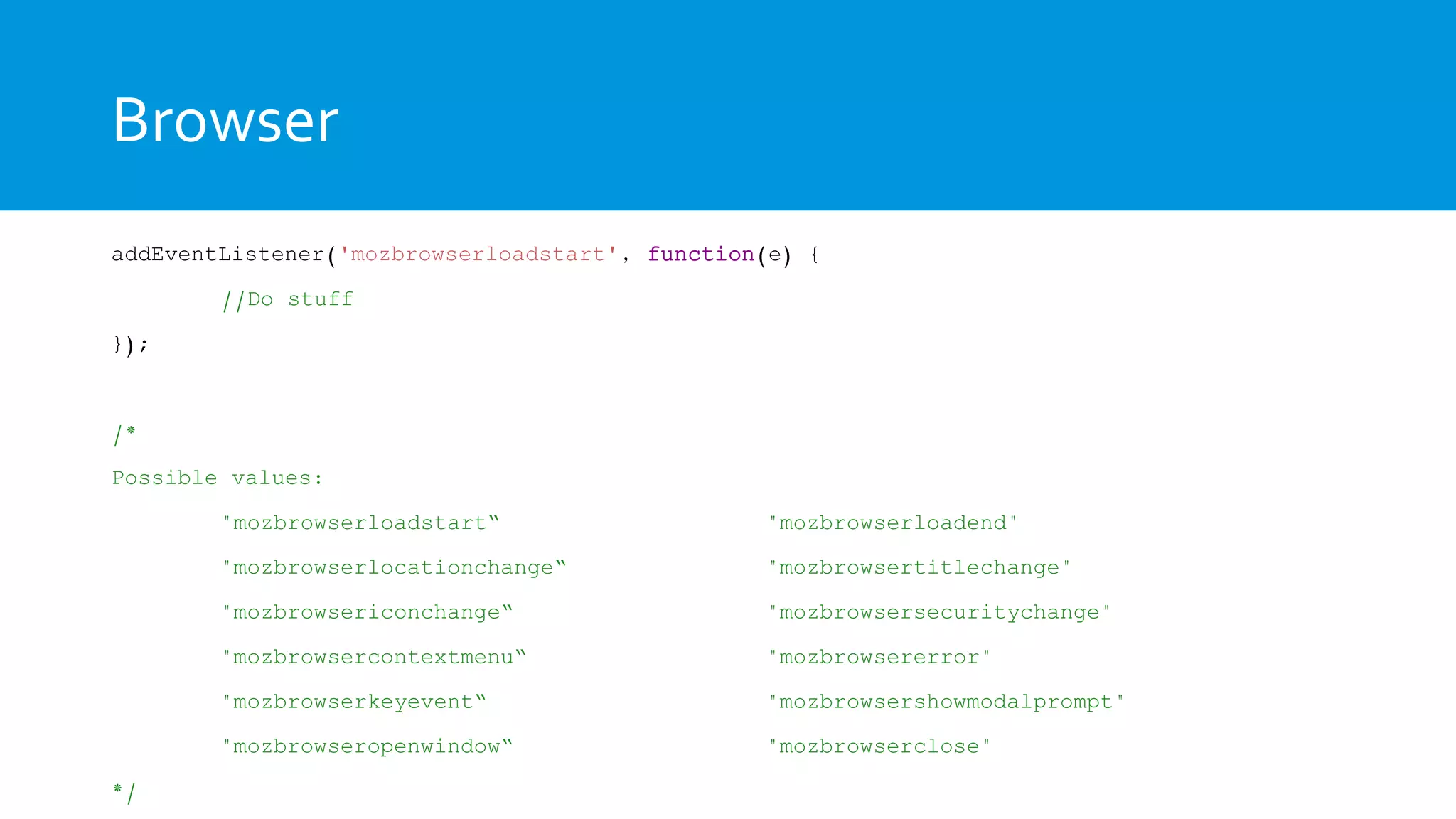 Browser
addEventListener('mozbrowserloadstart', function(e) {
//Do stuff
});
/*
Possible values:
"mozbrowserloadstart“ "mozbrowserloadend"
"mozbrowserlocationchange“ "mozbrowsertitlechange"
"mozbrowsericonchange“ "mozbrowsersecuritychange"
"mozbrowsercontextmenu“ "mozbrowsererror"
"mozbrowserkeyevent“ "mozbrowsershowmodalprompt"
"mozbrowseropenwindow“ "mozbrowserclose"
*/
 