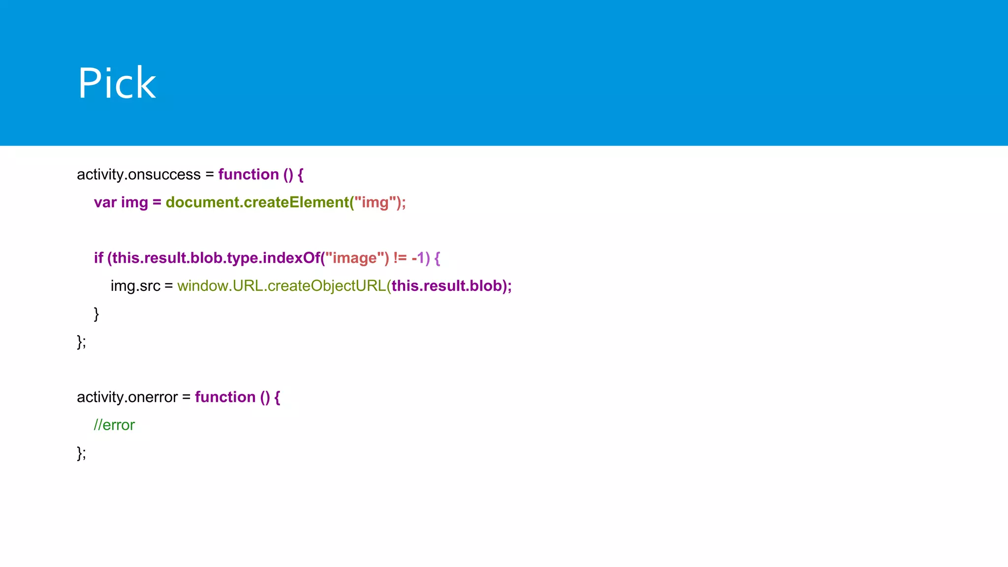 Pick
activity.onsuccess = function () {
var img = document.createElement("img");
if (this.result.blob.type.indexOf("image") != -1) {
img.src = window.URL.createObjectURL(this.result.blob);
}
};
activity.onerror = function () {
//error
};
 