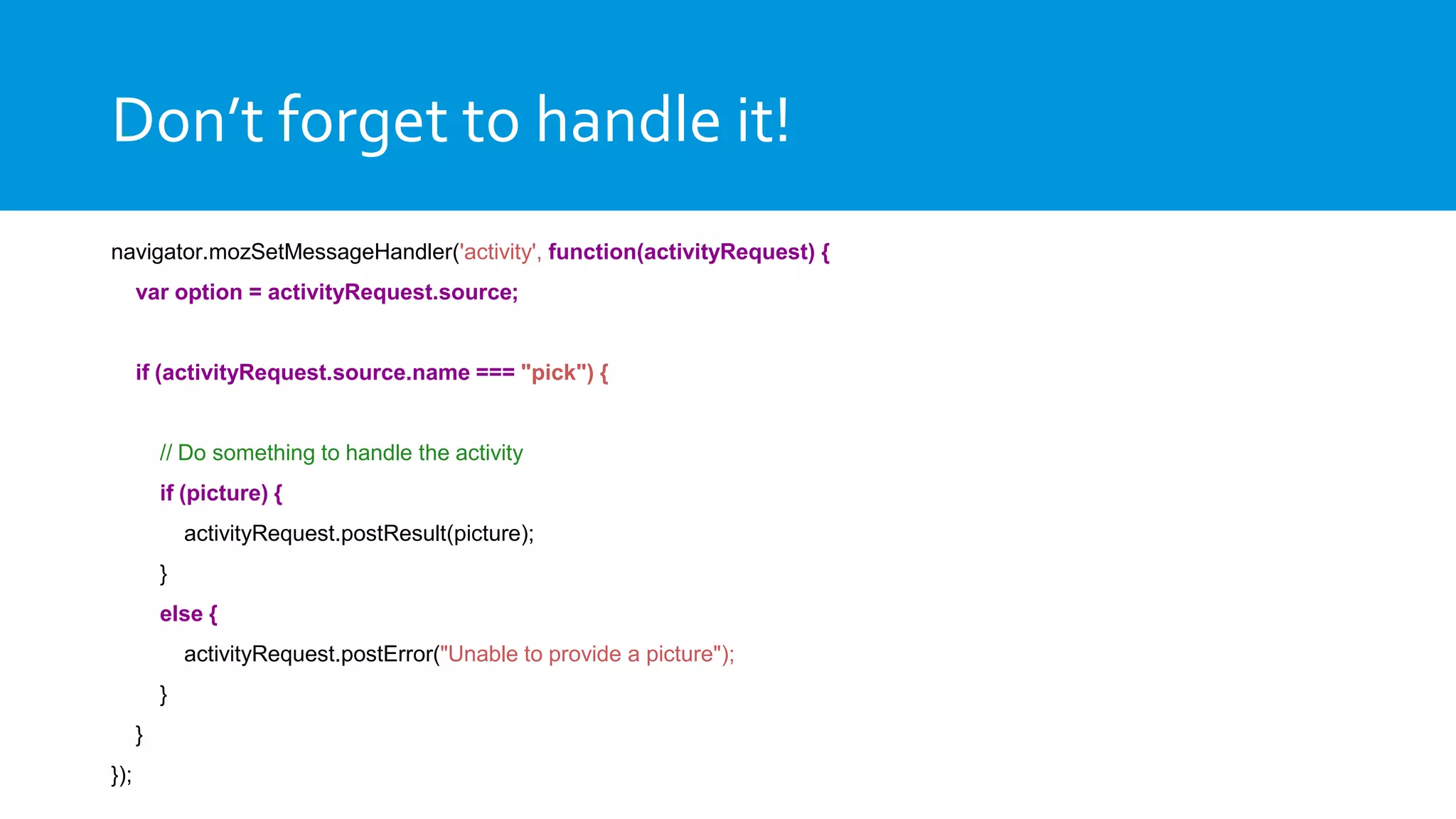 Don’t forget to handle it!
navigator.mozSetMessageHandler('activity', function(activityRequest) {
var option = activityRequest.source;
if (activityRequest.source.name === "pick") {
// Do something to handle the activity
if (picture) {
activityRequest.postResult(picture);
}
else {
activityRequest.postError("Unable to provide a picture");
}
}
});
 