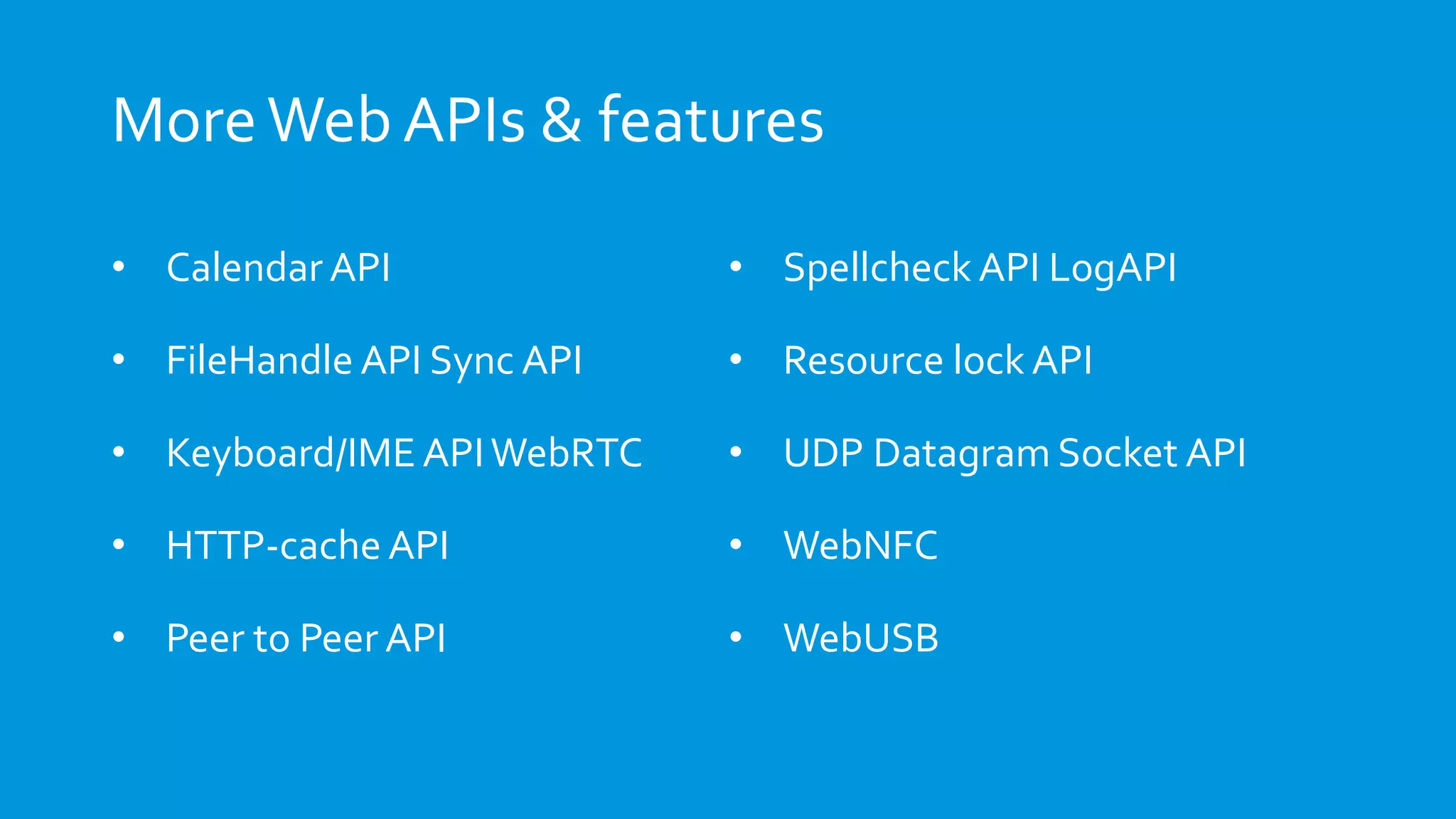 MoreWeb APIs & features
• Calendar API
• FileHandle API Sync API
• Keyboard/IME APIWebRTC
• HTTP-cache API
• Peer to Peer API
• Spellcheck API LogAPI
• Resource lock API
• UDP Datagram Socket API
• WebNFC
• WebUSB
 
