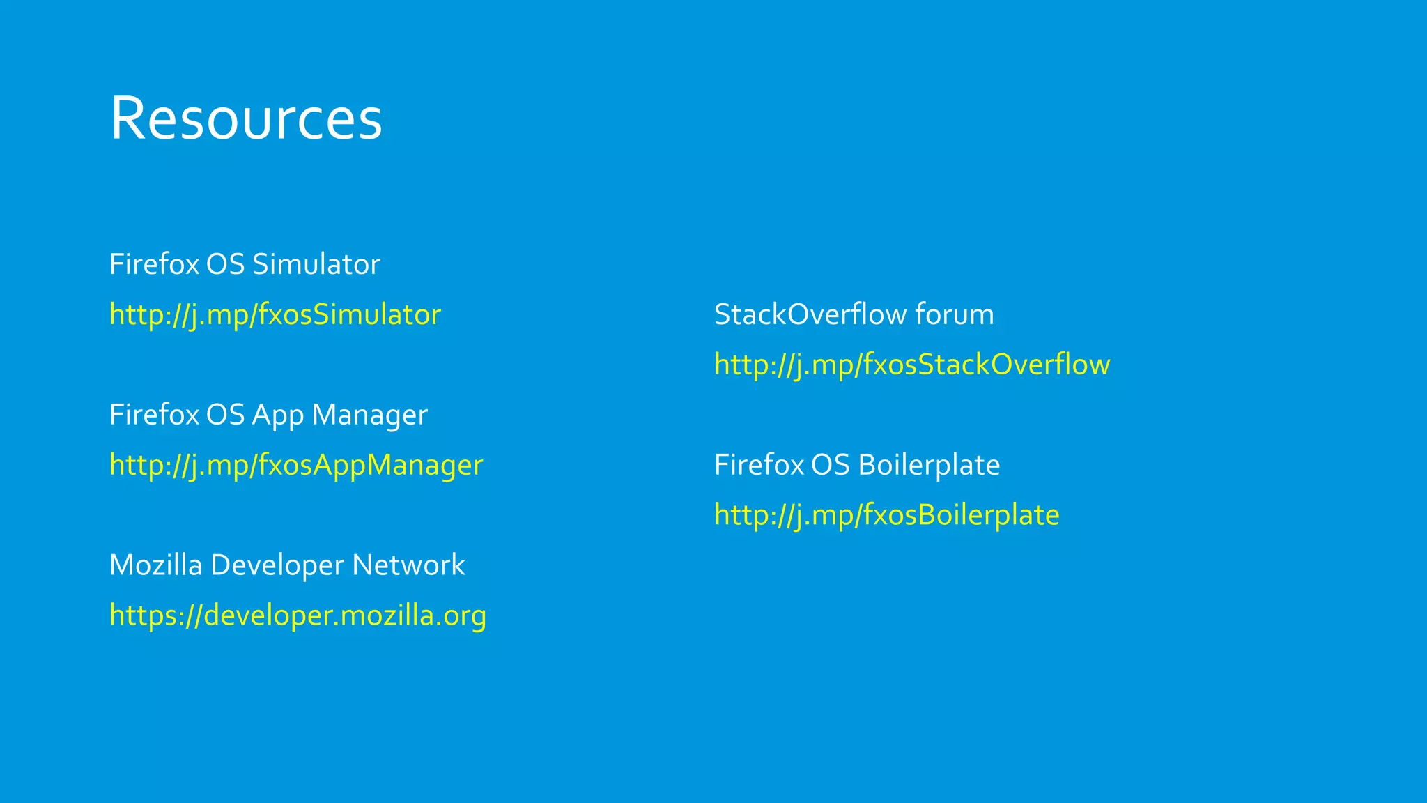 Resources
Firefox OS Simulator
http://j.mp/fxosSimulator
Firefox OS App Manager
http://j.mp/fxosAppManager
Mozilla Developer Network
https://developer.mozilla.org
StackOverflow forum
http://j.mp/fxosStackOverflow
Firefox OS Boilerplate
http://j.mp/fxosBoilerplate
 