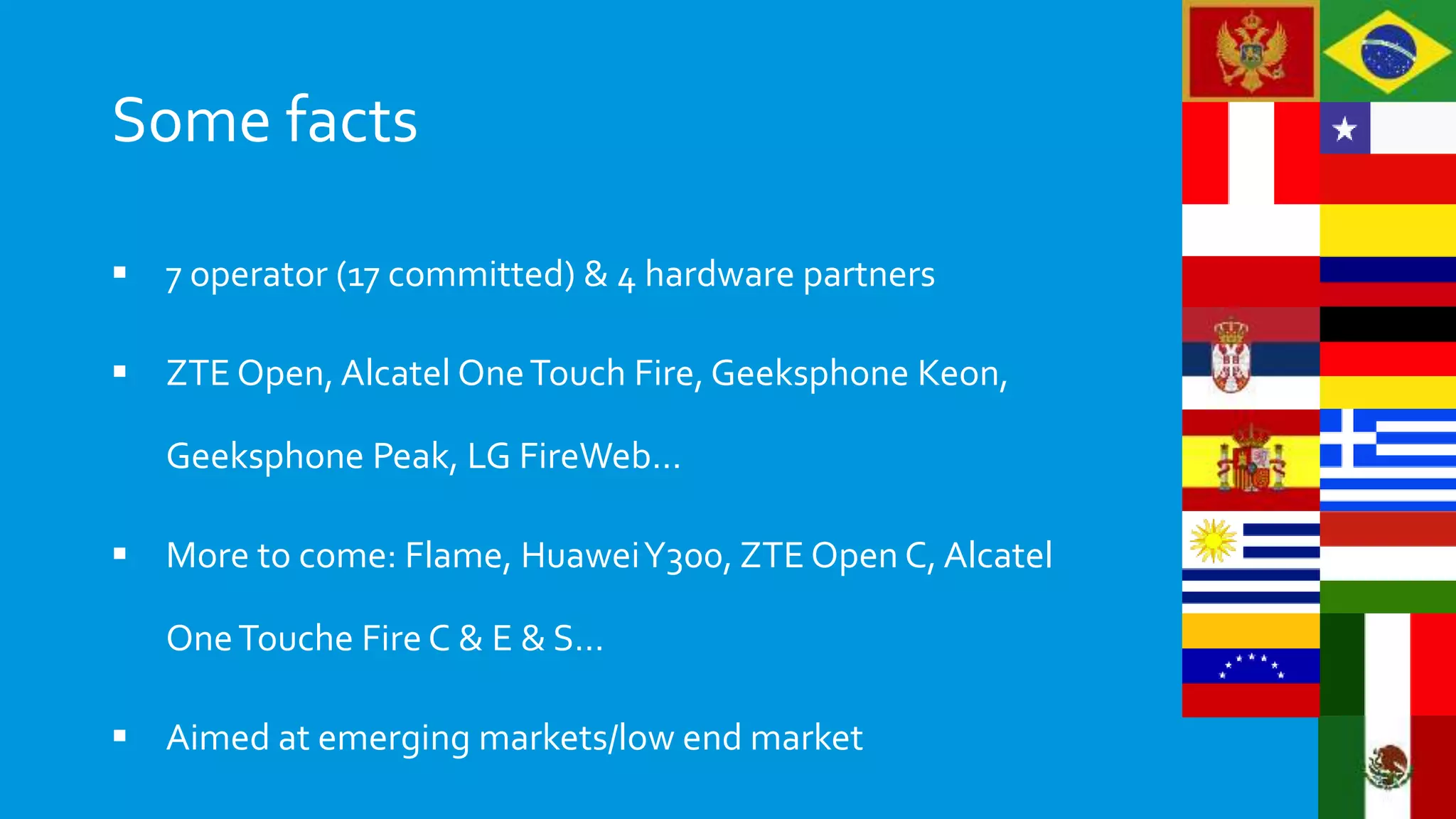 Some facts
 7 operator (17 committed) & 4 hardware partners
 ZTE Open, Alcatel OneTouch Fire, Geeksphone Keon,
Geeksphone Peak, LG FireWeb…
 More to come: Flame, HuaweiY300, ZTE Open C, Alcatel
OneTouche Fire C & E & S…
 Aimed at emerging markets/low end market
 