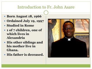 Introduction to Fr. John Asare
 Born August 18, 1966
 Ordained July 19, 1997
 Studied in Rome
 1 of 7 children, one of
which lives in
Alexandria
 His other siblings and
his mother live in
Ghana.
 His father is deceased.
 