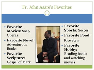  Favorite
Movies: Soap
Operas
 Favorite Novel:
Adventurous
Books
 Favorite
Scripture:
Gospel of Mark
Fr. John Asare’s Favorites
 Favorite
Sports: Soccer
 Favorite Food:
Rice Stew
 Favorite
Hobby:
Reading books
and watching
movies
 