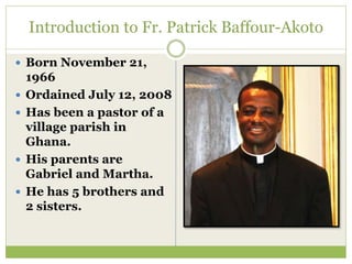 Introduction to Fr. Patrick Baffour-Akoto
 Born November 21,
1966
 Ordained July 12, 2008
 Has been a pastor of a
village parish in
Ghana.
 His parents are
Gabriel and Martha.
 He has 5 brothers and
2 sisters.
 