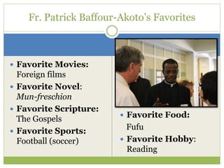  Favorite Movies:
Foreign films
 Favorite Novel:
Mun-freschion
 Favorite Scripture:
The Gospels
 Favorite Sports:
Football (soccer)
Fr. Patrick Baffour-Akoto’s Favorites
 Favorite Food:
Fufu
 Favorite Hobby:
Reading
 