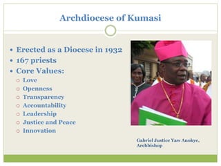  Erected as a Diocese in 1932
 167 priests
 Core Values:
 Love
 Openness
 Transparency
 Accountability
 Leadership
 Justice and Peace
 Innovation
Archdiocese of Kumasi
Gabriel Justice Yaw Anokye,
Archbishop
 