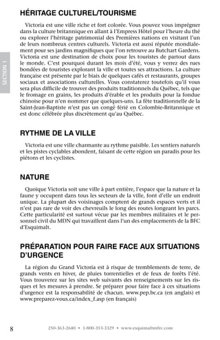 Héritage culturel/Tourisme
                  Victoria est une ville riche et fort colorée. Vous pouvez vous imprégner
                dans la culture britannique en allant à l’Empress Hôtel pour l’heure du thé
                ou explorer l’héritage patrimonial des Premières nations en visitant l’un
                de leurs nombreux centres culturels. Victoria est aussi réputée mondiale-
                ment pour ses jardins magnifiques que l’on retrouve au Butchart Gardens.
                Victoria est une destination de choix pour les touristes de partout dans
                le monde. C’est pourquoi durant les mois d’été, vous y verrez des rues
SECTION 1




                bondées de touristes explorant la ville et toutes ses attractions. La culture
                française est présente par le biais de quelques cafés et restaurants, groupes
                sociaux et associations culturelles. Vous constaterez toutefois qu’il vous
                sera plus difficile de trouver des produits traditionnels du Québec, tels que
                le fromage en grains, les produits d’érable et les produits pour la fondue
                chinoise pour n’en nommer que quelques-uns. La fête traditionnelle de la
                Saint-Jean-Baptiste n’est pas un congé férié en Colombie-Britannique et
                est donc célébrée plus discrètement qu’au Québec.


                Rythme de la ville
                  Victoria est une ville charmante au rythme paisible. Les sentiers naturels
                et les pistes cyclables abondent, faisant de cette région un paradis pour les
                piétons et les cyclistes.


                Nature
                  Quoique Victoria soit une ville à part entière, l’espace que la nature et la
                faune y occupent dans tous les secteurs de la ville, font d’elle un endroit
                unique. La plupart des voisinages comptent de grands espaces verts et il
                n’est pas rare de voir des chevreuils le long des routes longeant les parcs.
                Cette particularité est surtout vécue par les membres militaires et le per-
                sonnel civil du MDN qui travaillent dans l’un des emplacements de la BFC
                d’Esquimalt.


                Préparation pour faire face aux situations
                d’urgence
                  La région du Grand Victoria est à risque de tremblements de terre, de
                grands vents en hiver, de pluies torrentielles et de feux de forêts l’été.
                Vous trouverez sur les sites web suivants des renseignements sur les ris-
                ques et les mesures à prendre. Se préparer pour faire face à ces situations
                d’urgence est la responsabilité de chacun. www.pep.bc.ca (en anglais) et
                www.preparez-vous.ca/index_f.asp (en français)




            8               250-363-2640 • 1-800-353-3329 • www.esquimaltmfrc.com
 