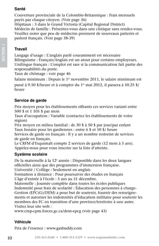 Santé
                 Couverture provinciale de la Colombie-Britannique : Frais mensuels
                 payés par chaque citoyen. (Voir page 36)
                 Hôpitaux : 3 dans le Grand Victoria (Capital Regional District)
                 Médecin de famille : Présentez-vous dans une clinique sans rendez-vous.
                 Veuillez noter que peu de médecins prennent de nouveaux patients et
                 parlent français. (Voir page 38-39)
SECTION 1




                 Travail
                 Langage d’usage : L’anglais parlé couramment est nécessaire
                 Bilinguisme : Français/Anglais est un atout pour certains employeurs.
                 Unilingue français : L’emploi est rare si la communication fait partie des
                 responsabilités du poste.
                 Taux de chômage : voir page 46
                 Salaire minimum : Depuis le 1er novembre 2011, le salaire minimum est
                 passé à 9.50 $/heure et à compter du 1er mai 2012, il passera à 10.25 $/
                 heure

                 Service de garde
                 Prix moyen pour les établissements offrants ces services variant entre
                 500 $ et 1 105 $ par mois
                 Taux d’occupation : Variable (contactez les établissements de votre
                 région)
                 Prix moyen en milieu familial : de 30 $ à 50 $ par jour/par enfant
                 Taux horaire pour les gardiennes : entre 6 $ et 10 $/ heure
                 Services de garde en français : Il y a un nombre restreint de services
                 de garde en français.
                 Le CRFM d’Esquimalt compte 2 services de garde (12 mois à 5 ans).
                 Appelez-nous pour vous inscrire sur la liste d’attente.
                 Système scolaire
                 De la maternelle à la 12e année : Disponible dans les deux langues
                 officielles ainsi que des programmes d’immersion française.
                 Université / Collège : Seulement en anglais
                 Formation à distance : Pour poursuivre des études en français
                 L’âge d’entrée à l’école : 5 ans au 31 décembre.
                 Maternelle : Journée complète dans toutes les écoles publiques
                 Indemnité pour frais de scolarité : Éducation des personnes à charge-
                 Gestion (EPC(G)/DEM) a pour but de soutenir, fournir des renseigne-
                 ments et autoriser les indemnités d’éducation militaire pour soutenir les
                 membres des FC en transition d’une province/territoire à une autre.
                 Visitez leur site web :
                 www.cmp-cpm.forces.gc.ca/dem-epcg (voir page 43)

                 Véhicule
                 Prix de l’essence : www.gasbuddy.com

            10              250-363-2640 • 1-800-353-3329 • www.esquimaltmfrc.com
 