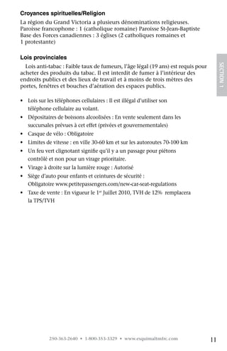 Croyances spirituelles/Religion
La région du Grand Victoria a plusieurs dénominations religieuses.  
Paroisse francophone : 1 (catholique romaine) Paroisse St-Jean-Baptiste
Base des Forces canadiennes : 3 églises (2 catholiques romaines et
1 protestante)

Lois provinciales




                                                                                        SECTION 1
  Lois anti-tabac : Faible taux de fumeurs, l’âge légal (19 ans) est requis pour
acheter des produits du tabac. Il est interdit de fumer à l’intérieur des 	
endroits publics et des lieux de travail et à moins de trois mètres des
portes, fenêtres et bouches d’aération des espaces publics.

•	 Lois sur les téléphones cellulaires : Il est illégal d’utiliser son 	
   téléphone cellulaire au volant.
•	 Dépositaires de boissons alcoolisées : En vente seulement dans les 	
   succursales prévues à cet effet (privées et gouvernementales)
•	 Casque de vélo : Obligatoire
•	 Limites de vitesse : en ville 30-60 km et sur les autoroutes 70-100 km
•	 Un feu vert clignotant signifie qu’il y a un passage pour piétons 	
   contrôlé et non pour un virage prioritaire.
•	 Virage à droite sur la lumière rouge : Autorisé
•	 Siège d’auto pour enfants et ceintures de sécurité : 	
   Obligatoire www.petitepassengers.com/new-car-seat-regulations
•	 Taxe de vente : En vigueur le 1er Juillet 2010, TVH de 12%  remplacera
   la TPS/TVH




             250-363-2640 • 1-800-353-3329 • www.esquimaltmfrc.com                 11
 