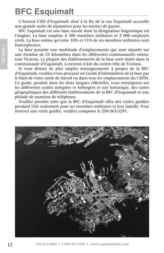 BFC Esquimalt
                    L’Arsenal CSM d’Esquimalt situé à la fin de la rue Esquimalt accueille
                 une grande unité de réparation pour les navires de guerre.
                    BFC Esquimalt est une base navale dont la désignation linguistique est
                 l’anglais. La base emploie 4 300 membres militaires et 2 000 employés
                 civils. La base estime qu’entre 10% et 15% de ses membres militaires sont
                 francophones.
SECTION 1




                    La base possède une multitude d’emplacements qui sont répartis sur
                 une étendue de 25 kilomètres dans les différentes communautés entou-
                 rant Victoria. La plupart des établissements de la base sont situés dans la
                 communauté d’Esquimalt, à environ 4 km du centre-ville de Victoria.
                    Si vous désirez de plus amples renseignements à propos de la BFC
                 d’Esquimalt, veuillez-vous procurer un Guide d’information de la base par
                 le biais de votre unité de travail ou dans tous les emplacements du CRFM.
                 Ce guide, produit dans les deux langues officielles, vous renseignera sur
                 les différentes unités intégrées et hébergées et son historique, des cartes
                 géographiques des différents établissements de la BFC d’Esquimalt et une
                 pléiade de numéros de téléphone.
                    Veuillez prendre note que la BFC d’Esquimalt offre des visites guidées	
                 pendant l'été seulement pour ses membres militaires et leur famille. Pour
                 réserver une visite guidée, veuillez composer le 250-363-5291. 




            12              250-363-2640 • 1-800-353-3329 • www.esquimaltmfrc.com
 