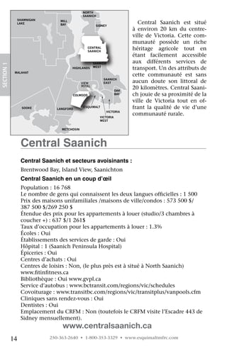 NORTH
                                             SAANICH
              SHAWNIGAN
              LAKE
                                MILL
                                BAY                   SIDNEY
                                                                             Central	 Saanich	 est	 situé	
                                                                          à	 environ	 20	 km	 du	 centre-
                                                                          ville	 de	 Victoria.	 Cette	 com-
                                                                          munauté	 possède	 un	 riche	
                                                 CENTRAL
                                                 SAANICH
                                                                          héritage	 agricole	 tout	 en	
                                                                          étant	 facilement	 accessible	
                                                     SAANICH              aux	 différents	 services	 de	
SECTION.1




                                       HIGHLANDS     WEST
                                                                          transport.	Un	des	attributs	de	
             MALAHAT
                                                                          cette	 communauté	 est	 sans	
                                                           SAANICH
                                             VIEW          EAST           aucun	 doute	 son	 littoral	 de	
                                             ROYAL
                                                                   OAK
                                                                          20	kilomètres.	Central	Saani-
                                       COLWOOD                     BAY    ch	jouie	de	sa	proximité	de	la	
                                                                          ville	 de	 Victoria	 tout	 en	 of-
                 SOOKE         LANGFORD
                                              ESQUIMALT                   frant	 la	 qualité	 de	 vie	 d’une	
                                                               VICTORIA
                                                                          communauté	rurale.
                                                        VICTORIA
                                                        WEST


                                 METCHOSIN




                 Central Saanich
                 Central Saanich et secteurs avoisinants :
                 Brentwood	Bay,	Island	View,	Saanichton
                 Central Saanich en un coup d’œil
                 Population	:	16	768
                 Le	nombre	de	gens	qui	connaissent	les	deux	langues	officielles	:	1	500
                                                                             	
                 Prix	des	maisons	unifamiliales	/maisons	de	ville/condos	:	573	500	$/	
                 387	500	$/269	250	$	
                 Étendue	des	prix	pour	les	appartements	à	louer	(studio/3	chambres	à	
                 coucher	+)	:	637	$/1	261$
                 Taux	d’occupation	pour	les	appartements	à	louer	:	1.3%
                 Écoles	:	Oui
                 Établissements	des	services	de	garde	:	Oui
                 Hôpital	:	1	(Saanich	Peninsula	Hospital)
                 Épiceries	:	Oui
                 Centres	d’achats	:	Oui	
                 Centres	de	loisirs	:	Non,	(le	plus	près	est	à	situé	à	North	Saanich)	
                 www.fitinfitness.ca
                        	    	
                 Bibliothèque	:	Oui	www.gvpl.ca
                 Service	d’autobus	:	www.bctransit.com/regions/vic/schedules
                 Covoiturage	:	www.transitbc.com/regions/vic/transitplus/vanpools.cfm
                 Cliniques	sans	rendez-vous	:	Oui
                 Dentistes	:	Oui
                 Emplacement	du	CRFM	:	Non	(toutefois	le	CRFM	visite	l’Escadre	443	de	
                 Sidney	mensuellement).	
                                 www.centralsaanich.ca
            14              250-363-2640 • 1-800-353-3329 • www.esquimaltmfrc.com
 