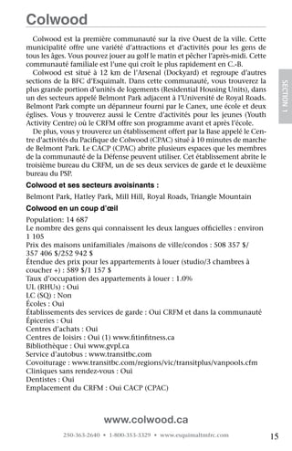 Colwood
  Colwood est la première communauté sur la rive Ouest de la ville. Cette
municipalité offre une variété d’attractions et d’activités pour les gens de
tous les âges. Vous pouvez jouer au golf le matin et pêcher l’après-midi. Cette
communauté familiale est l’une qui croît le plus rapidement en C.-B.
  Colwood est situé à 12 km de l’Arsenal (Dockyard) et regroupe d’autres
sections de la BFC d’Esquimalt. Dans cette communauté, vous trouverez la




                                                                                       SECTION 1
plus grande portion d’unités de logements (Residential Housing Units), dans
un des secteurs appelé Belmont Park adjacent à l’Université de Royal Roads.
Belmont Park compte un dépanneur fourni par le Canex, une école et deux
églises. Vous y trouverez aussi le Centre d’activités pour les jeunes (Youth
Activity Centre) où le CRFM offre son programme avant et après l’école.
  De plus, vous y trouverez un établissement offert par la Base appelé le Cen-
tre d’activités du Pacifique de Colwood (CPAC) situé à 10 minutes de marche
de Belmont Park. Le CACP (CPAC) abrite plusieurs espaces que les membres
de la communauté de la Défense peuvent utiliser. Cet établissement abrite le
troisième bureau du CRFM, un de ses deux services de garde et le deuxième
bureau du PSP.
Colwood et ses secteurs avoisinants :
Belmont Park, Hatley Park, Mill Hill, Royal Roads, Triangle Mountain
Colwood en un coup d’œil
Population: 14 687
Le nombre des gens qui connaissent les deux langues officielles : environ
1 105
Prix des maisons unifamiliales /maisons de ville/condos : 508 357 $/
357 406 $/252 942 $  
Étendue des prix pour les appartements à louer (studio/3 chambres à
coucher +) : 589 $/1 157 $
Taux d’occupation des appartements à louer : 1.0%
UL (RHUs) : Oui
LC (SQ) : Non
Écoles : Oui
Établissements des services de garde : Oui CRFM et dans la communauté
Épiceries : Oui
Centres d’achats : Oui
Centres de loisirs : Oui (1) www.fitinfitness.ca
Bibliothèque : Oui www.gvpl.ca
Service d’autobus : www.transitbc.com
Covoiturage : www.transitbc.com/regions/vic/transitplus/vanpools.cfm
Cliniques sans rendez-vous : Oui
Dentistes : Oui
Emplacement du CRFM : Oui CACP (CPAC)



                         www.colwood.ca
            250-363-2640 • 1-800-353-3329 • www.esquimaltmfrc.com                 15
 