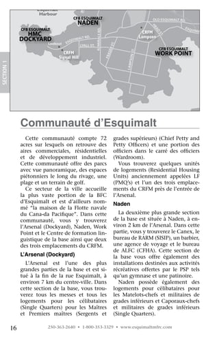 E&
                                                                                                                NR
                                           Canadian Forces                                                           AIL
                                          Sailing Association                                                           WA
                                                                                                                          Y(
                         Esquimalt                                                                                             VIA
                                                                                                                                  )
                          Harbour
                                              CFB ESQUIMALT                                                     OLD ESQUIMALT RD.
                                                   NADEN




                                                                                                             HE
                                                                                                                                      ES
                 CFB ESQUIMALT




                                                            ADMIRALS RD.
                                                                                                                                           QUIMA




                                                                                                                A
                                                                                                                AD
                   HMC                                                                                    CRFM                                  LT RD.




                                                                                                                     ST
                                                 RD.                                                    Lampson




                                                                                                                       .
                 DOCKYARD               QUI
                                            MALT
                              Lookout ES
                               Lookout




                                                                                    .  T
                                              LYALL ST.




                                                                                   E. S
                                                                                                                      CFB ESQUIMALT




                                                                                    tR
                                        MFRC




                                                                                                   T.
                                        CRFM                                                                     WORK POINT




                                                                                RAS




                                                                                             S ON S
                                     Signal Hill




                                                                              Fer
                                     Signal Hill




                                                                           Fras
SECTION.1




                                                                                            LAMP
                 Communauté d’esquimalt
                    Cette	 communauté	 compte	 72	                                    grades	supérieurs)	(Chief	Petty	and	
                 acres	 sur	 lesquels	 on	 retrouve	 des	                             Petty	 Officers)	 et	 une	 portion	 des	
                                                                                                 	
                 aires	 commerciales,	 résidentielles	                                officiers	 dans	 le	 carré	 des	 officiers	
                                                                                         	                                	
                 et	 de	 développement	 industriel.	                                  (Wardroom).
                 Cette	 communauté	 offre	 des	 parcs	                                   Vous	 trouverez	 quelques	 unités	
                 avec	vue	panoramique,	des	espaces	                                   de	logements	(Residential	Housing	
                 piétonniers	 le	 long	 du	 rivage,	 une	                             Units)	 anciennement	 appelées	 LF	
                 plage	et	un	terrain	de	golf.                                         (PMQ’s)	 et	 l’un	 des	 trois	 emplace-
                    Ce	 secteur	 de	 la	 ville	 accueille	                            ments	du	CRFM	près	de	l’entrée	de	
                 la	 plus	 vaste	 portion	 de	 la	 BFC	                               l’Arsenal.
                 d’Esquimalt	 et	 est	 d’ailleurs	 nom-                               naden
                 mé	 “la	 maison	 de	 la	 Flotte	 navale	
                 du	 Cana-da	 Pacifique”.	 Dans	 cette	
                                     	                                                  La	deuxième	plus	grande	section	
                 communauté,	 vous	 y	 trouverez	                                     de	la	base	est	située	à	Naden,	à	en-
                 l’Arsenal	(Dockyard),	Naden,	Work	                                   viron	2	km	de	l’Arsenal.	Dans	cette	
                 Point	et	le	Centre	de	formation	lin-                                 partie,	vous	y	trouverez	le	Canex,	le	
                 guistique	de	la	base	ainsi	que	deux	                                 bureau	de	RARM	(SISIP),	un	barbier,	
                 des	trois	emplacements	du	CRFM.                                      une	agence	de	voyage	et	le	bureau	
                                                                                      de	 ALFC	 (CFHA).	 Cette	 section	 de	
                 L’arsenal (Dockyard)                                                 la	 base	 vous	 offre	 également	 des	
                   L’Arsenal	 est	 l’une	 des	 plus	                                  installations	destinées	aux	activités	
                 grandes	parties	de	la	base	et	est	si-                                récréatives	 offertes	 par	 le	 PSP	 tels	
                 tué	 à	 la	 fin	 de	 la	 rue	 Esquimalt,	 à	
                              	                                                       qu’un	gymnase	et	une	patinoire.
                 environ	7	km	du	centre-ville.	Dans	                                    Naden	 possède	 également	 des	
                 cette	section	de	la	base,	vous	trou-                                 logements	 pour	 célibataires	 pour	
                 verez	 tous	 les	 messes	 et	 tous	 les	                             les	 Matelots-chefs	 et	 militaires	 de	
                 logements	 pour	 les	 célibataires	                                  grades	inférieurs	et	Caporaux-chefs	
                 (Single	 Quarters)	 pour	 les	 Maîtres	                              et	 militaires	 de	 grades	 inférieurs	
                 et	 Premiers	 maîtres	 (Sergents	 et	                                (Single	Quarters).

            16                250-363-2640 • 1-800-353-3329 • www.esquimaltmfrc.com
 