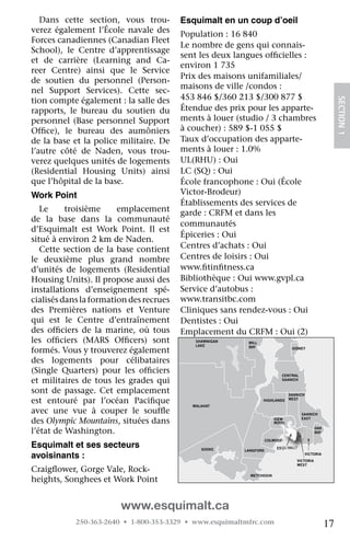 Dans	 cette	 section,	 vous	 trou-           esquimalt en un coup d’oeil
verez	 également	 l’École	 navale	 des	         Population	:	16	840
Forces	canadiennes	(Canadian	Fleet	
                                                Le	nombre	de	gens	qui	connais-
School),	 le	 Centre	 d’apprentissage	
                                                sent	les	deux	langues	officielles	:	
                                                                          	
et	 de	 carrière	 (Learning	 and	 Ca-
                                                environ	1	735
reer	 Centre)	 ainsi	 que	 le	 Service	
                                                Prix	des	maisons	unifamiliales/	
de	 soutien	 du	 personnel	 (Person-
                                                maisons	de	ville	/condos :	
nel	 Support	 Services).	 Cette	 sec-
tion	compte	également	:	la	salle	des	           453	846	$/360	213	$/300	877	$	




                                                                                                                SECTION.1
rapports,	 le	 bureau	 du	 soutien	 du	         Étendue	des	prix	pour	les	apparte-
personnel	 (Base	 personnel	 Support	           ments	à	louer	(studio	/	3	chambres	
Office),	 le	 bureau	 des	 aumôniers	
    	                                           à	coucher)	:	589	$-1	055	$
de	la	base	et	la	police	militaire.	De	          Taux	d’occupation	des	apparte-
l’autre	 côté	 de	 Naden,	 vous	 trou-          ments	à	louer	:	1.0%
verez	quelques	unités	de	logements	             UL(RHU)	:	Oui
(Residential	 Housing	 Units)	 ainsi	           LC	(SQ)	:	Oui
que	l’hôpital	de	la	base.                       École	francophone	:	Oui	(École	
Work point                                      Victor-Brodeur)
                                                Établissements	des	services	de	
   Le	    troisième	       emplacement	         garde	:	CRFM	et	dans	les	
de	 la	 base	 dans	 la	 communauté	
                                                communautés
d’Esquimalt	 est	 Work	 Point.	 Il	 est	
                                                Épiceries	:	Oui
situé	à	environ	2	km	de	Naden.	
   Cette	section	de	la	base	contient	           Centres	d’achats	:	Oui
le	 deuxième	 plus	 grand	 nombre	              Centres	de	loisirs	:	Oui	
d’unités	 de	 logements	 (Residential	          www.fitinfitness.ca
                                                       	    	
Housing	Units).	Il	propose	aussi	des	           Bibliothèque	:	Oui	www.gvpl.ca
installations	 d’enseignement	 spé-             Service	d’autobus	:	
cialisés	dans	la	formation	des	recrues	         www.transitbc.com
des	 Premières	 nations	 et	 Venture	           Cliniques	sans	rendez-vous	:	Oui
qui	 est	 le	 Centre	 d’entraînement	           Dentistes	:	Oui
des	 officiers	 de	 la	 marine,	 où	 tous	
        	                                       Emplacement	du	CRFM	:	Oui	(2)	
                                                                          NORTH
                                                                          SAANICH
les	 officiers	 (MARS	 Officers)	 sont	
        	                     	                     SHAWNIGAN    MILL
                                                    LAKE         BAY
formés.	Vous	y	trouverez	également	                                                    SIDNEY


des	 logements	 pour	 célibataires	
(Single	 Quarters)	 pour	 les	 officiers	
                                    	                                            CENTRAL
et	 militaires	 de	 tous	 les	 grades	 qui	                                      SAANICH


sont	 de	 passage.	 Cet	 emplacement	                                                 SAANICH

est	 entouré	 par	 l’océan	 Pacifique		            MALAHAT
                                                                        HIGHLANDS     WEST


avec	 une	 vue	 à	 couper	 le	 souffle	 	                                                  SAANICH

des	Olympic Mountains,	situées	dans	                                          VIEW
                                                                              ROYAL
                                                                                           EAST


l’état	de	Washington.                                                                               OAK
                                                                                                    BAY

                                       JORDAN                              COLWOOD
esquimalt et ses secteurs              RIVER
                                                      SOOKE     LANGFORD
                                                                               ESQUIMALT

avoisinants :                                                                                   VICTORIA
                                                                                         VICTORIA
                                                                                         WEST
Craigflower,	Gorge	Vale,	Rock-
      	
                                                                  METCHOSIN
heights,	Songhees	et	Work	Point


                           www.esquimalt.ca
             250-363-2640 • 1-800-353-3329 • www.esquimaltmfrc.com                                         17
 