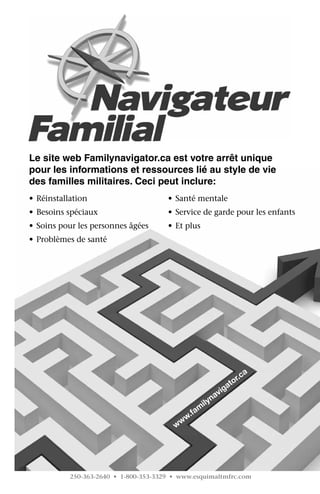 Le site web Familynavigator.ca est votre arrêt unique
pour les informations et ressources lié au style de vie
des familles militaires. Ceci peut inclure:
•	 Réinstallation                      •	 Santé mentale
•	 Besoins spéciaux                    •	 Service de garde pour les enfants
•	 Soins pour les personnes âgées      •	 Et plus
•	 Problèmes de santé




                                                                     a
                                                                 or.c
                                                              at
                                                            ig
                                                        nav
                                                    ily
                                                m
                                             .fa
                                         w ww




           250-363-2640 • 1-800-353-3329 • www.esquimaltmfrc.com
 