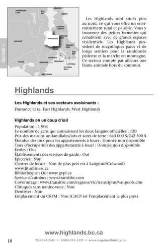 NORTH
                                                SAANICH
                   SHAWNIGAN      MILL
                   LAKE           BAY                   SIDNEY


                                                                              Les	 Highlands	 sont	 situés	 plus	
                                                                            au	nord,	ce	qui	vous	offre	un	envi-
                                                                            ronnement	rural	et	paisible.	Vous	y	
                                                  CENTRAL
                                                  SAANICH

                                                                            trouverez	 des	 petites	 fermettes	 qui	
                                                       SAANICH
                                         HIGHLANDS     WEST                 cohabitent	 avec	 de	 grands	 espaces	
                  MALAHAT
                                                                            résidentiels.	 Les	 Highlands	 pos-
 SECTION.1




                                                            SAANICH
                                               VIEW         EAST            sèdent	 de	 magnifiques	 parcs	 et	 de	
                                                                                               	
                                               ROYAL
                                                                     OAK
                                                                     BAY
                                                                            longs	 sentiers	 pour	 la	 randonnée	
ORDAN                                       COLWOOD
                                                                            pédestre	et	la	marche	en	montagne.	
IVER
                     SOOKE       LANGFORD
                                                ESQUIMALT                   Ce	 secteur	 compte	 par	 ailleurs	 une	
                                                                 VICTORIA
                                                          VICTORIA
                                                                            faune	animale	hors	du	commun.
                                                          WEST


                                   METCHOSIN




                  highlands
                  Les highlands et ses secteurs avoisinants :
                  Durrance	Lake,	East	Highlands,	West	Highlands
                   	
                  highlands en un coup d’œil
                  Population	:	1	903
                  Le	nombre	de	gens	qui	connaissent	les	deux	langues	officielles	:	120
                                                                            	
                  Prix	des	maisons	unifamiliales/lots	et	acres	de	terre	:	643	000	$/242	500	$
                  Étendue	des	prix	pour	les	appartements	à	louer	:	Donnée	non	disponible
                  Taux	d’occupation	des	appartements	à	louer	:	Donnée	non	disponible
                  Écoles	:	Oui
                  Établissements	des	services	de	garde	:	Oui
                  Épiceries	:	Non
                  Centres	de	loisirs	:	Non	(le	plus	près	est	à	Langford/Colwood)	
                  www.fitinfitness.ca
                         	    	
                  Bibliothèque	:	Oui	www.gvpl.ca
                  Service	d’autobus	:	www.transitbc.com
                  Covoiturage	:	www.transitbc.com/regions/vic/transitplus/vanpools.cfm
                  Cliniques	sans	rendez-vous	:	Non
                  Dentistes	:	Non
                  Emplacement	du	CRFM	:	Non	(CACP	est	l’emplacement	le	plus	près)




                                         www.highlands.bc.ca
             18                250-363-2640 • 1-800-353-3329 • www.esquimaltmfrc.com
 